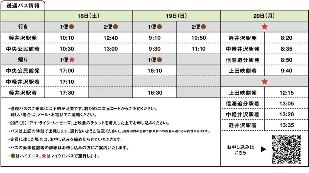 バスに乗って映画祭へ行こう！
近隣の駅から映画祭会場まで送迎バスをご用意しています。
ご利用希望の方は時刻表を確認し、お申込みください。

時刻表
18日(土)
行き
1便　軽井沢駅発 10:10　中央公民館着 10:30
2便　軽井沢駅発 12:40　中央公民館着 13:00

帰り
1便　中央公民館発 17:00　中軽井沢駅着 17:10　軽井沢駅着 17:30　

19日(日)
行き
1便　軽井沢駅発 9:10　中央公民館着 9:30
2便　軽井沢駅発 10:50　中央公民館着 11:10

帰り
1便　中央公民館発 16:10　軽井沢駅着 16:30　

20日(月)
行き　軽井沢駅発 8:20　中軽井沢駅発 8:35　信濃追分駅発 8:50　上田映劇着 9:40
帰り　上田映劇発 12:15　信濃追分駅着 13:05　中軽井沢駅着 13:20　軽井沢駅着 13:35

ご案内
※送迎バスのご乗車には予約が必要です。ホームページに記載のフォームもしくはメール・お電話でご連絡ください。
※20日(月)は『アイ・ライク・ムービーズ』上映会のチケットを購入した上でお申し込みください。
※バスは上記の時刻で出発します。遅れないようご注意ください。（道路混雑の影響で停
　車駅への到着が遅れる可能性があります。）
※定員に達した場合は、お申し込みを締め切らせていただきます。
※バスの乗車位置等の詳細はお申し込みの方にご案内いたします。